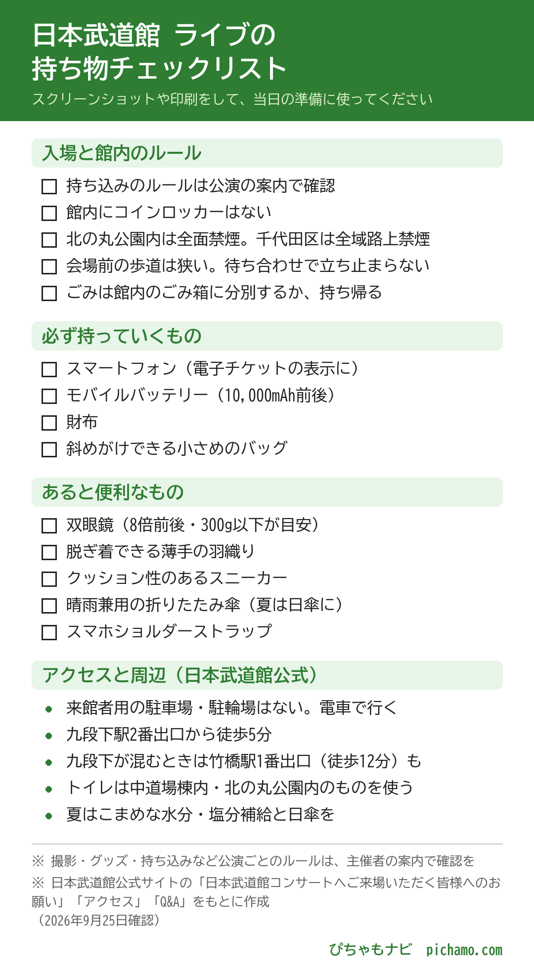 日本武道館 ライブの持ち物チェックリスト。入場と館内のルール:持ち込みのルールは公演の案内で確認、館内にコインロッカーはない、北の丸公園内は全面禁煙。千代田区は全域路上禁煙、会場前の歩道は狭い。待ち合わせで立ち止まらない、ごみは館内のごみ箱に分別するか、持ち帰る。アクセスと周辺(日本武道館公式):来館者用の駐車場・駐輪場はない。電車で行く、九段下駅2番出口から徒歩5分、九段下が混むときは竹橋駅1番出口(徒歩12分)も、トイレは中道場棟内・北の丸公園内のものを使う、夏はこまめな水分・塩分補給と日傘を。